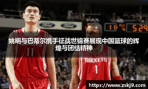 姚明与巴蒂尔携手征战世锦赛展现中国篮球的辉煌与团结精神